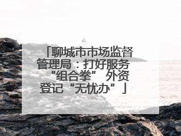 聊城市市场监督管理局：打好服务“组合拳” 外资登记“无忧办”