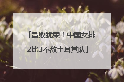 虽败犹荣！中国女排2比3不敌土耳其队