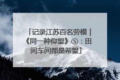 记录江苏百名劳模｜《同一种仰望》⑤：田间车间都是希望