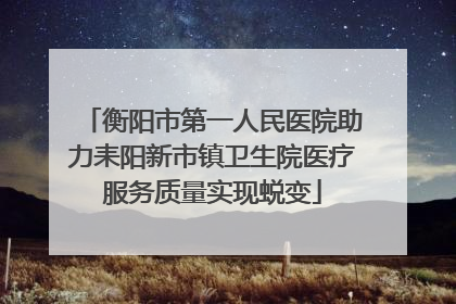 衡阳市第一人民医院助力耒阳新市镇卫生院医疗服务质量实现蜕变