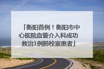 衡阳首例！衡阳市中心医院血管介入科成功救治1例肺栓塞患者
