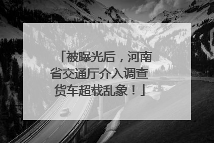 被曝光后，河南省交通厅介入调查货车超载乱象！