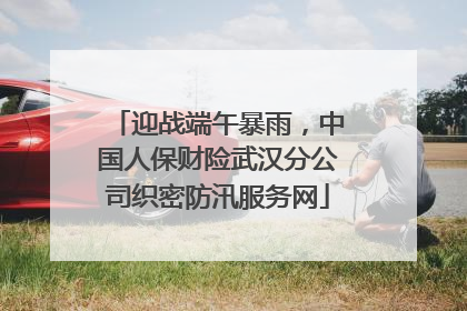 迎战端午暴雨，中国人保财险武汉分公司织密防汛服务网