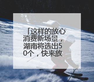 这样的放心消费新场景，湖南将选出50个，快来放心买买买！
