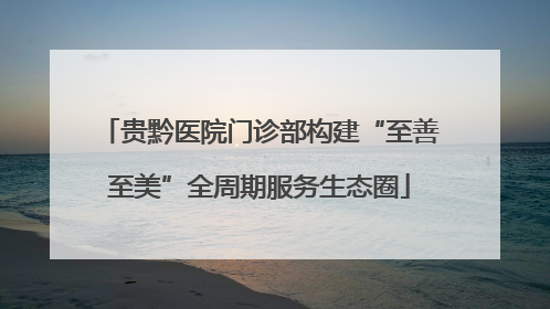 贵黔医院门诊部构建“至善至美”全周期服务生态圈