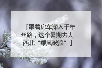 跟着房车深入千年丝路，这个暑期去大西北“乘风破浪”