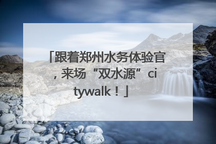 跟着郑州水务体验官，来场“双水源”citywalk！