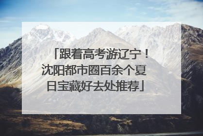 跟着高考游辽宁！沈阳都市圈百余个夏日宝藏好去处推荐