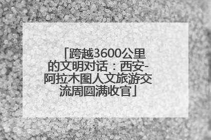 跨越3600公里的文明对话：西安-阿拉木图人文旅游交流周圆满收官