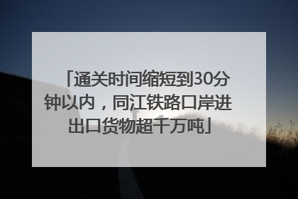 通关时间缩短到30分钟以内，同江铁路口岸进出口货物超千万吨