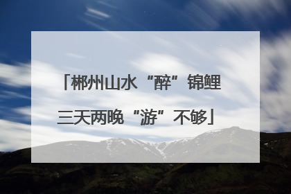 郴州山水“醉”锦鲤 三天两晚“游”不够