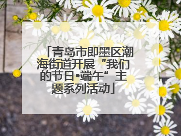 青岛市即墨区潮海街道开展“我们的节日•端午”主题系列活动