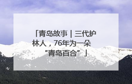 青岛故事｜三代护林人，76年为一朵“青岛百合”