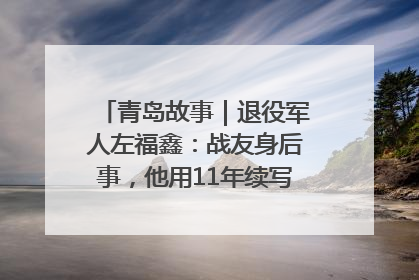 青岛故事｜退役军人左福鑫：战友身后事，他用11年续写 “兄弟情”