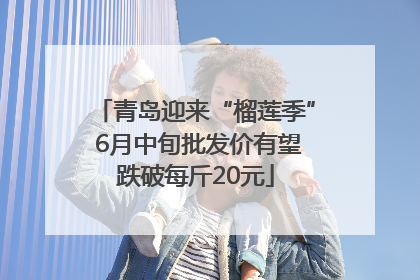 青岛迎来“榴莲季” 6月中旬批发价有望跌破每斤20元