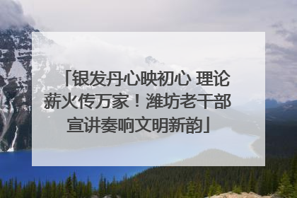 银发丹心映初心 理论薪火传万家！潍坊老干部宣讲奏响文明新韵