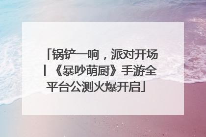 锅铲一响，派对开场丨《暴吵萌厨》手游全平台公测火爆开启