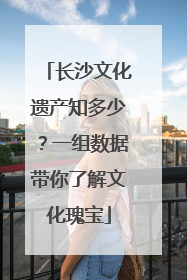 长沙文化遗产知多少？一组数据带你了解文化瑰宝