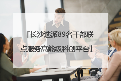 长沙选派89名干部联点服务高能级科创平台