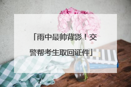 雨中最帅背影！交警帮考生取回证件