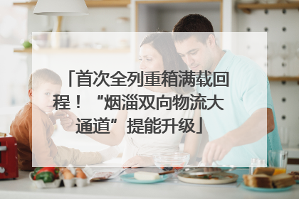 首次全列重箱满载回程！“烟淄双向物流大通道”提能升级