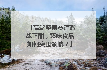 高端坚果赛道激战正酣，臻味食品如何突围领航？