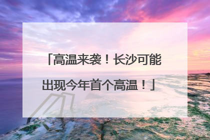 高温来袭！长沙可能出现今年首个高温！