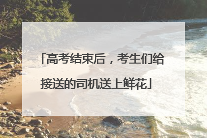 高考结束后，考生们给接送的司机送上鲜花