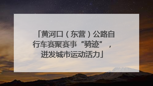 黄河口（东营）公路自行车赛聚赛事“骑迹”，迸发城市运动活力