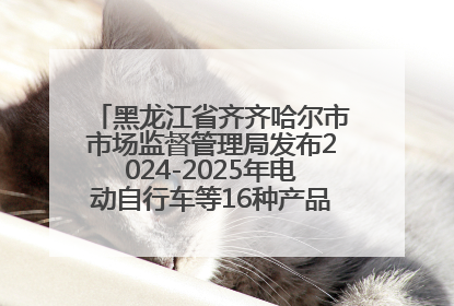 黑龙江省齐齐哈尔市市场监督管理局发布2024-2025年电动自行车等16种产品质量监督抽查情况