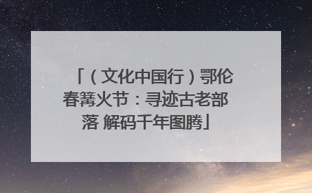 （文化中国行）鄂伦春篝火节：寻迹古老部落 解码千年图腾