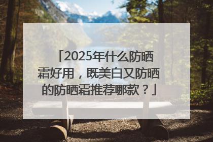 2025年什么防晒霜好用，既美白又防晒的防晒霜推荐哪款？