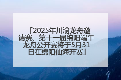 2025年川渝龙舟邀请赛、第十一届绵阳端午龙舟公开赛将于5月31日在绵阳仙海开赛