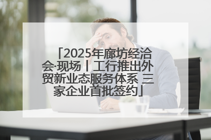 2025年廊坊经洽会·现场丨工行推出外贸新业态服务体系 三家企业首批签约