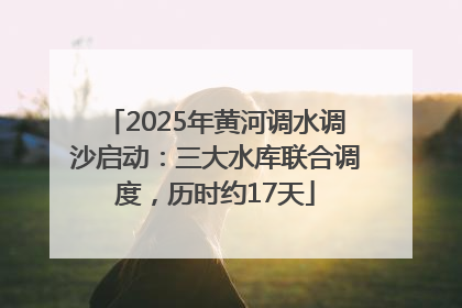 2025年黄河调水调沙启动：三大水库联合调度，历时约17天