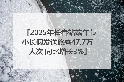 2025年长春站端午节小长假发送旅客47.7万人次 同比增长3%