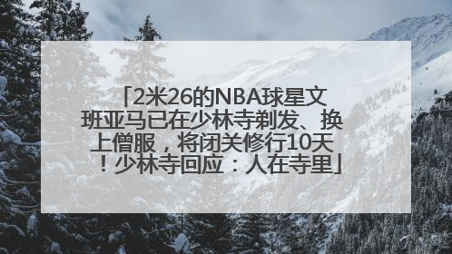 2米26的NBA球星文班亚马已在少林寺剃发、换上僧服，将闭关修行10天！少林寺回应：人在寺里