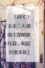 35℃！未来三天湖南大部晴朗升温，明晨有雾来扰