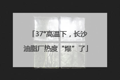 37°高温下，长沙油脂厂热度“爆”了
