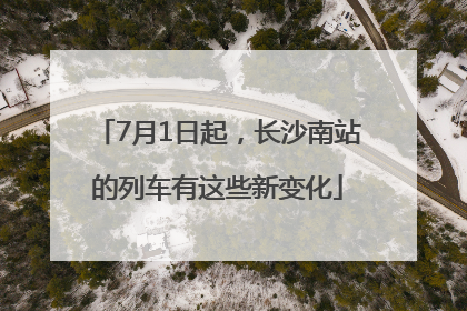 7月1日起，长沙南站的列车有这些新变化