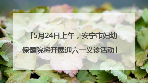 5月24日上午，安宁市妇幼保健院将开展迎六一义诊活动